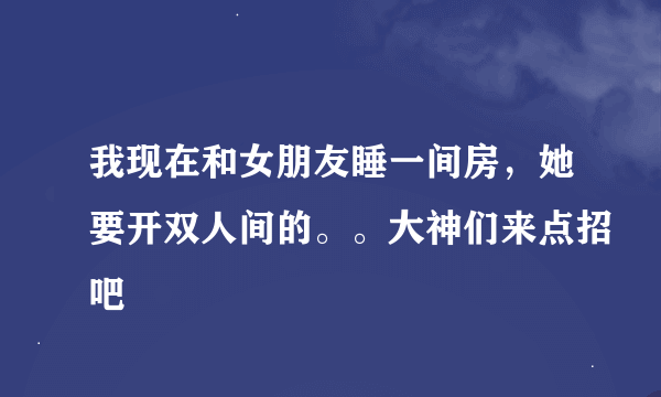 我现在和女朋友睡一间房，她要开双人间的。。大神们来点招吧