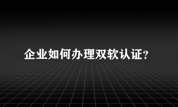 企业如何办理双软认证？