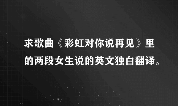 求歌曲《彩虹对你说再见》里的两段女生说的英文独白翻译。