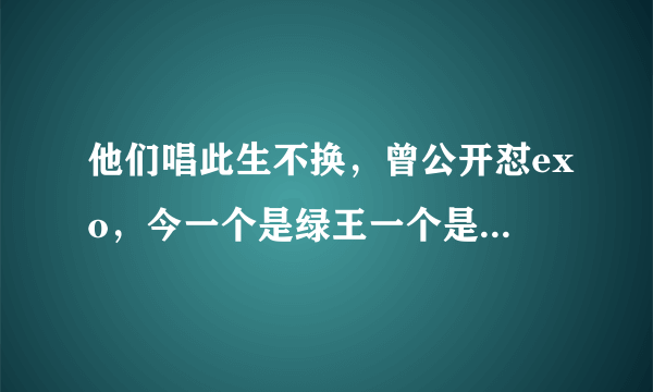 他们唱此生不换，曾公开怼exo，今一个是绿王一个是顾家好男人