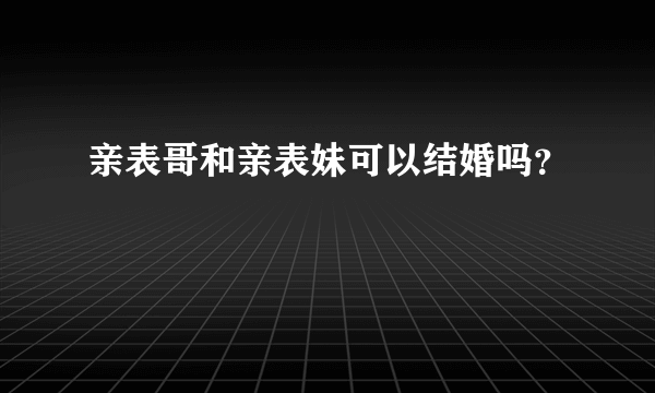 亲表哥和亲表妹可以结婚吗？