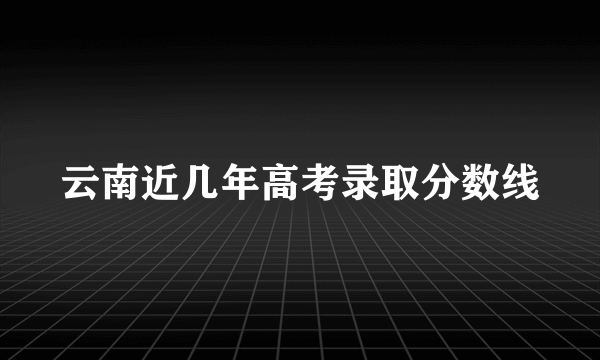 云南近几年高考录取分数线