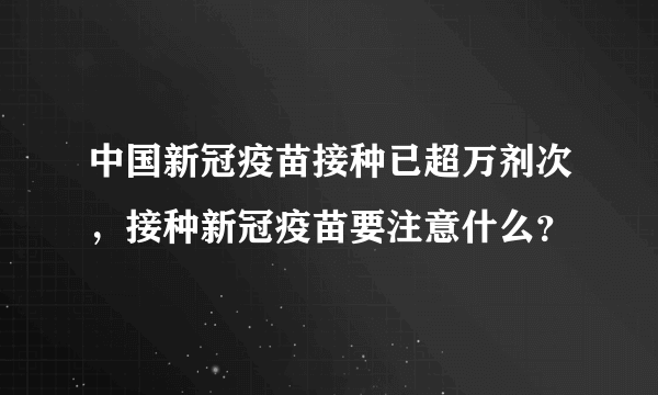 中国新冠疫苗接种已超万剂次，接种新冠疫苗要注意什么？