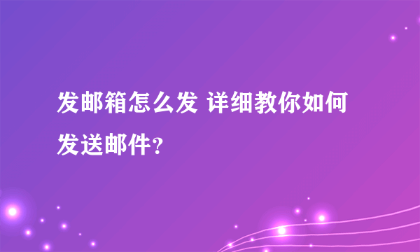 发邮箱怎么发 详细教你如何发送邮件？