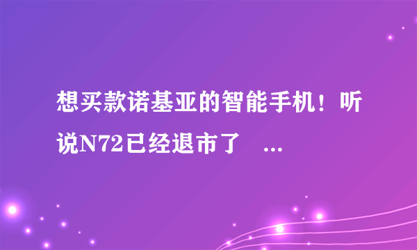 想买款诺基亚的智能手机！听说N72已经退市了   麻烦哪位大哥给个意见卖哪款实用便宜！