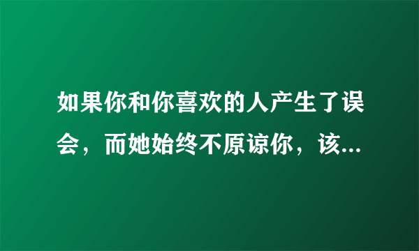 如果你和你喜欢的人产生了误会，而她始终不原谅你，该怎么办？