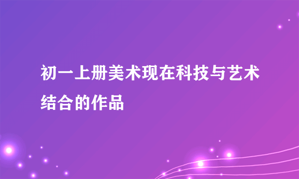 初一上册美术现在科技与艺术结合的作品