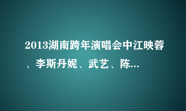 2013湖南跨年演唱会中江映蓉、李斯丹妮、武艺、陈翔、刘忻、俞灏明、魏晨唱的各是什么？