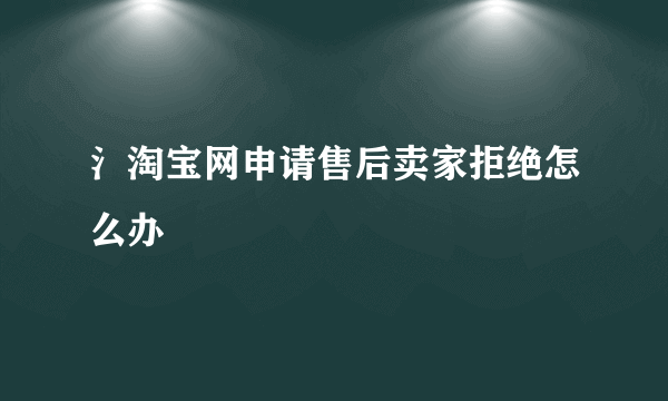 氵淘宝网申请售后卖家拒绝怎么办