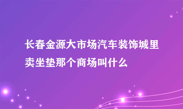 长春金源大市场汽车装饰城里卖坐垫那个商场叫什么