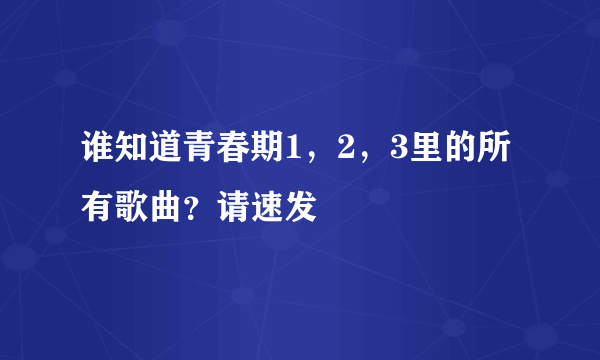 谁知道青春期1，2，3里的所有歌曲？请速发