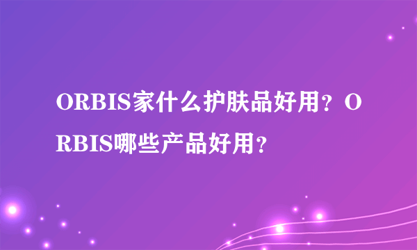 ORBIS家什么护肤品好用？ORBIS哪些产品好用？