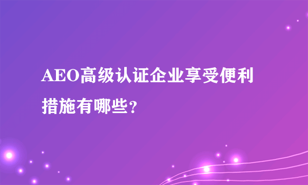 AEO高级认证企业享受便利措施有哪些？