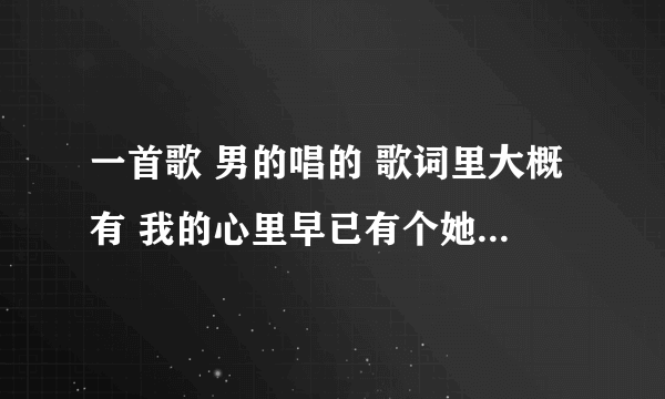 一首歌 男的唱的 歌词里大概有 我的心里早已有个她 她啊 美丽又善良 她啊 可爱又大方 记不太清了