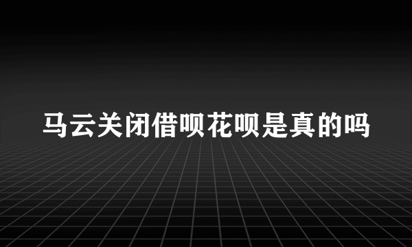 马云关闭借呗花呗是真的吗