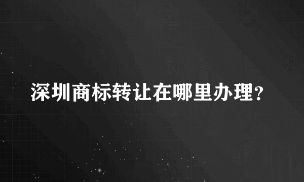 深圳商标转让在哪里办理？