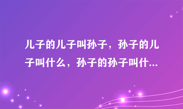 儿子的儿子叫孙子，孙子的儿子叫什么，孙子的孙子叫什么？请依此类推