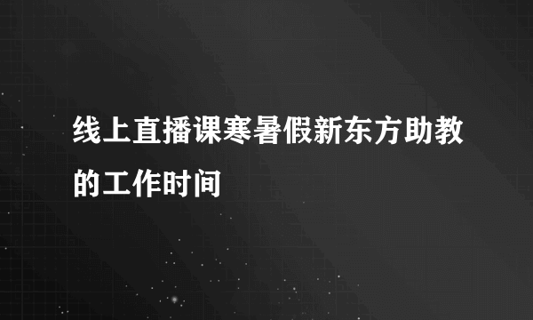 线上直播课寒暑假新东方助教的工作时间