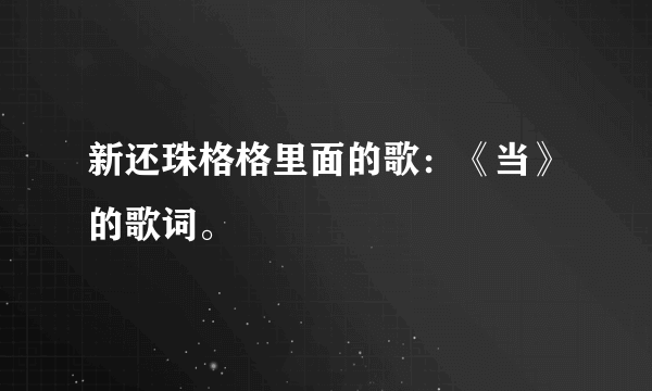 新还珠格格里面的歌：《当》的歌词。