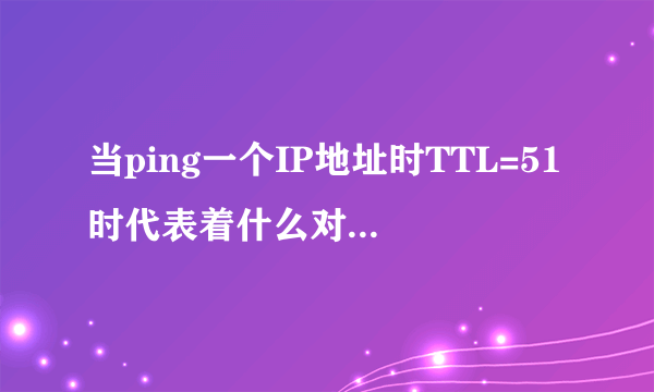 当ping一个IP地址时TTL=51时代表着什么对方用的是linux系统途经13个路由节点还是xp系统途经77个路由节点