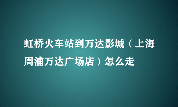 虹桥火车站到万达影城（上海周浦万达广场店）怎么走