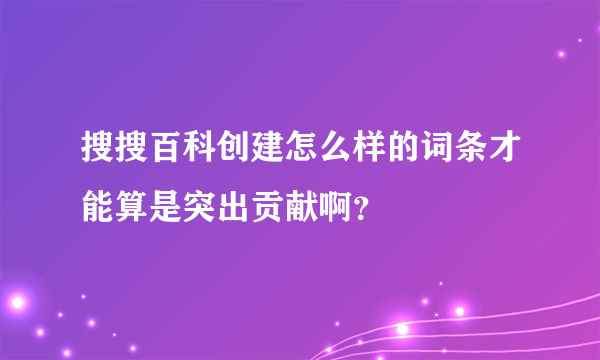 搜搜百科创建怎么样的词条才能算是突出贡献啊？