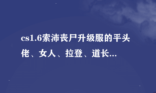 cs1.6索沛丧尸升级服的平头佬、女人、拉登、道长和和尚都分别是几级的人物？