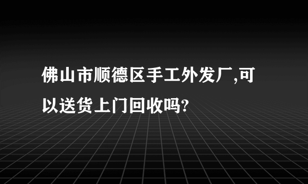 佛山市顺德区手工外发厂,可以送货上门回收吗?