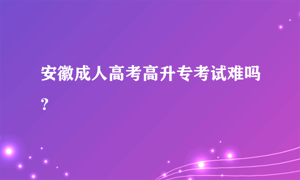 安徽成人高考高升专考试难吗？