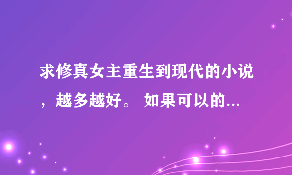 求修真女主重生到现代的小说，越多越好。 如果可以的话麻烦写好书名，作者和简介