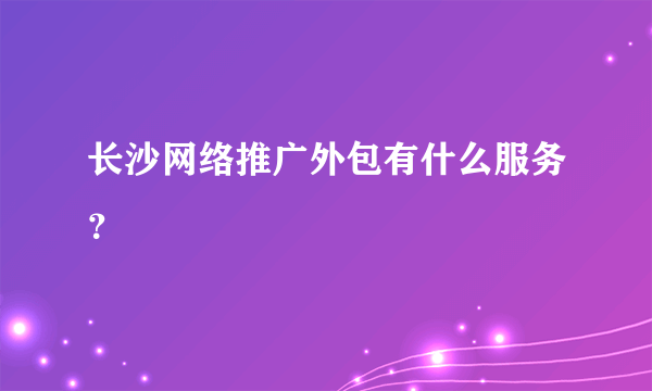 长沙网络推广外包有什么服务？