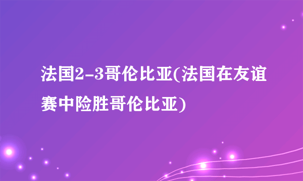 法国2-3哥伦比亚(法国在友谊赛中险胜哥伦比亚)