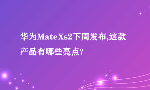 华为MateXs2下周发布,这款产品有哪些亮点?