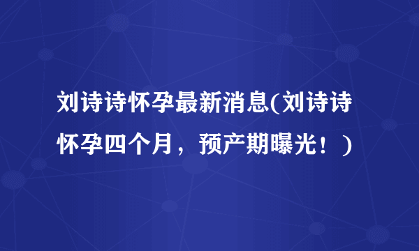 刘诗诗怀孕最新消息(刘诗诗怀孕四个月，预产期曝光！)