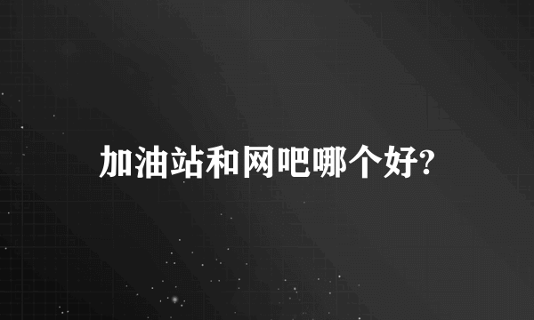 加油站和网吧哪个好?