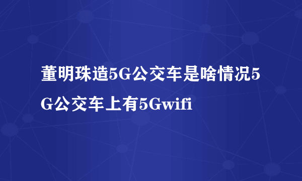 董明珠造5G公交车是啥情况5G公交车上有5Gwifi