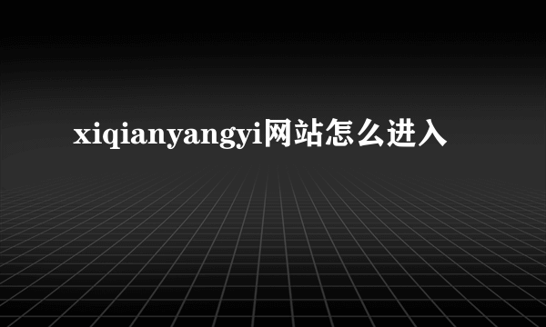 xiqianyangyi网站怎么进入