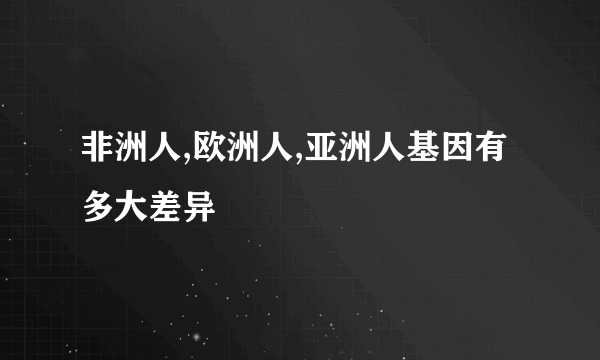 非洲人,欧洲人,亚洲人基因有多大差异