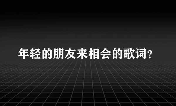 年轻的朋友来相会的歌词？