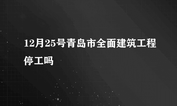 12月25号青岛市全面建筑工程停工吗