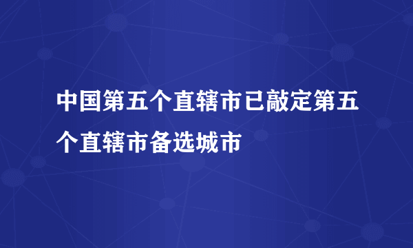 中国第五个直辖市已敲定第五个直辖市备选城市