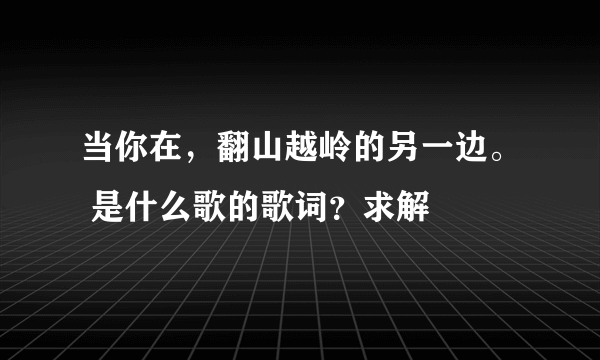 当你在，翻山越岭的另一边。 是什么歌的歌词？求解