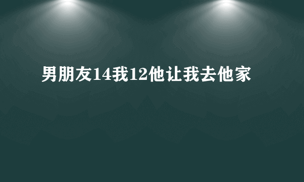 男朋友14我12他让我去他家