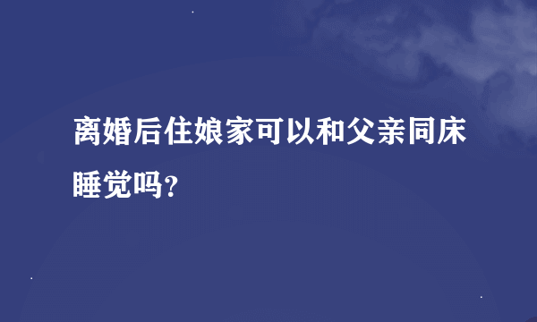 离婚后住娘家可以和父亲同床睡觉吗？