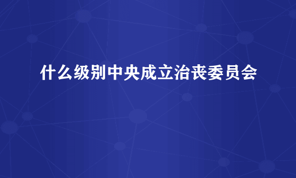 什么级别中央成立治丧委员会