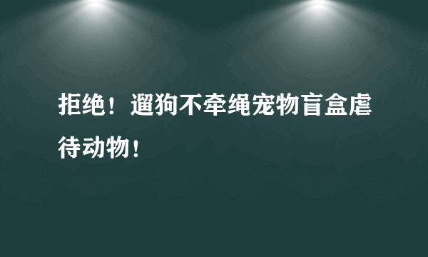 拒绝！遛狗不牵绳宠物盲盒虐待动物！