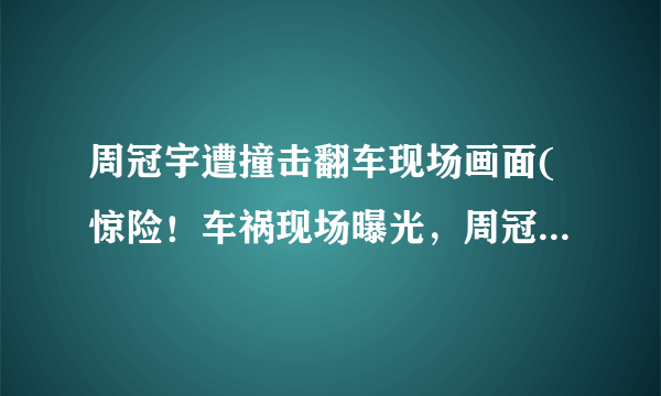 周冠宇遭撞击翻车现场画面(惊险！车祸现场曝光，周冠宇被紧急送往医院！)