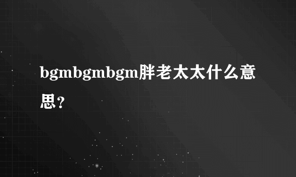 bgmbgmbgm胖老太太什么意思？