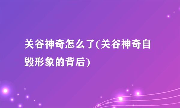 关谷神奇怎么了(关谷神奇自毁形象的背后)