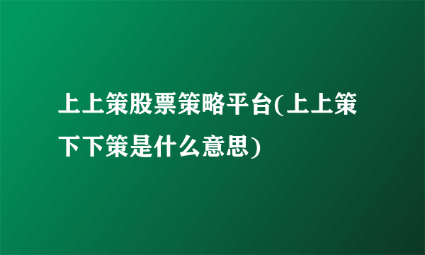 上上策股票策略平台(上上策下下策是什么意思)